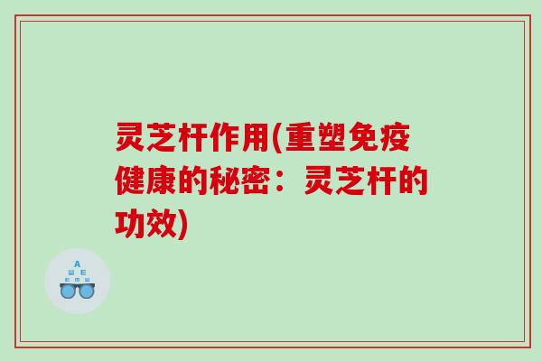 灵芝杆作用(重塑免疫健康的秘密：灵芝杆的功效)