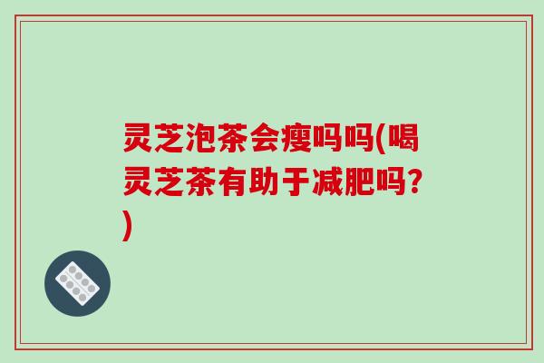 灵芝泡茶会瘦吗吗(喝灵芝茶有助于吗？)