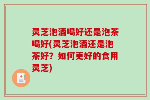 灵芝泡酒喝好还是泡茶喝好(灵芝泡酒还是泡茶好？如何更好的食用灵芝)