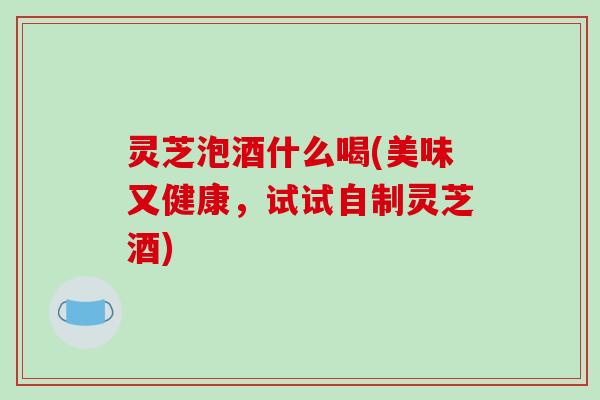 灵芝泡酒什么喝(美味又健康，试试自制灵芝酒)