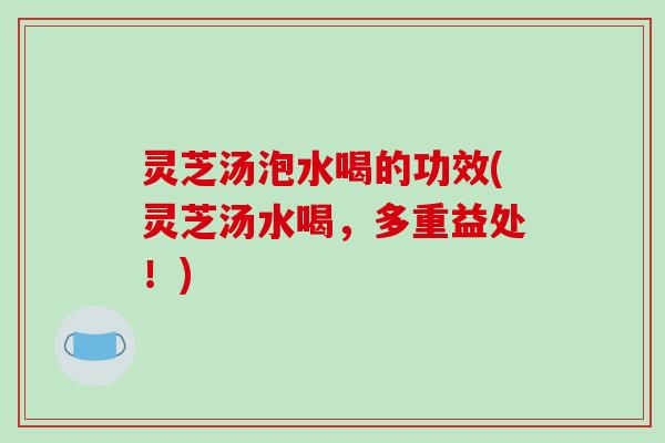 灵芝汤泡水喝的功效(灵芝汤水喝，多重益处！)