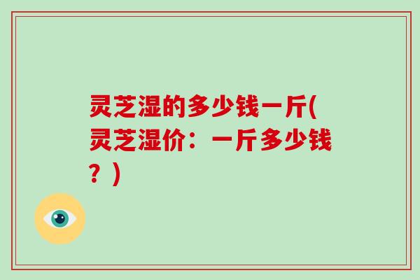 灵芝湿的多少钱一斤(灵芝湿价：一斤多少钱？)
