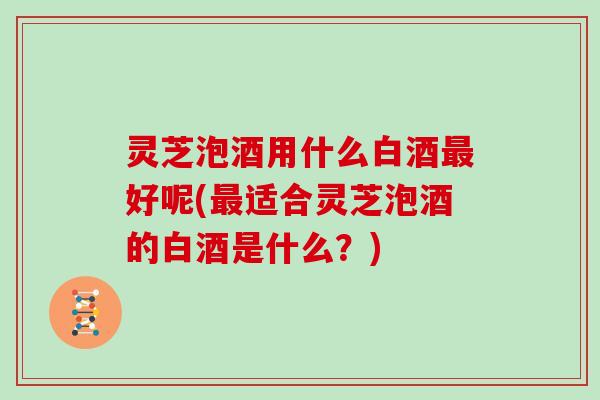 灵芝泡酒用什么白酒好呢(适合灵芝泡酒的白酒是什么？)