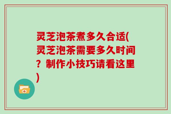 灵芝泡茶煮多久合适(灵芝泡茶需要多久时间？制作小技巧请看这里)