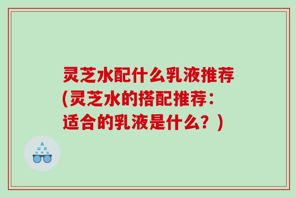 灵芝水配什么乳液推荐(灵芝水的搭配推荐：适合的乳液是什么？)