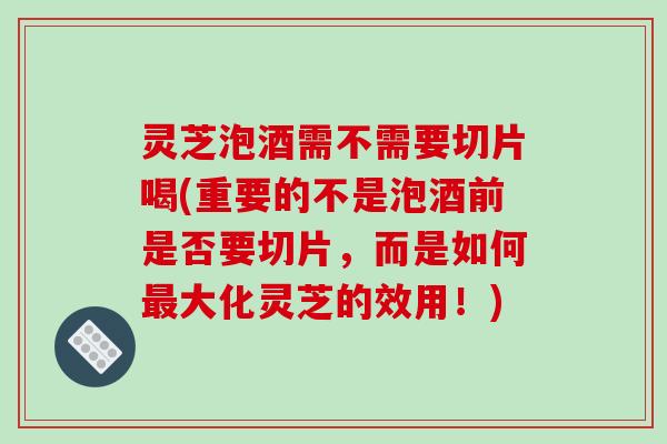 灵芝泡酒需不需要切片喝(重要的不是泡酒前是否要切片，而是如何大化灵芝的效用！)