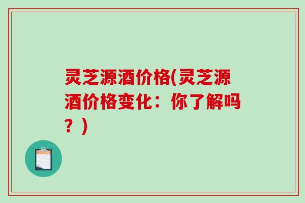 灵芝源酒价格(灵芝源酒价格变化：你了解吗？)