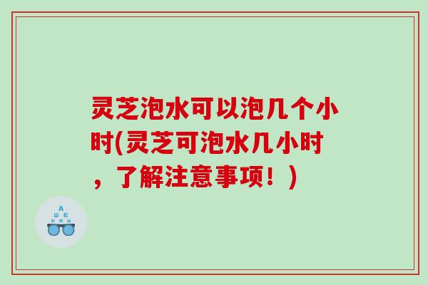 灵芝泡水可以泡几个小时(灵芝可泡水几小时,了解注意事项!) 灵芝泡水可以泡几个小时(灵芝可泡水几小时,了解注意事项!)