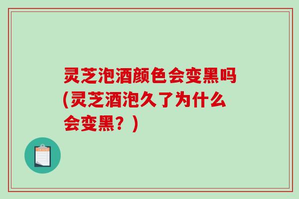 灵芝泡酒颜色会变黑吗(灵芝酒泡久了为什么会变黑？)