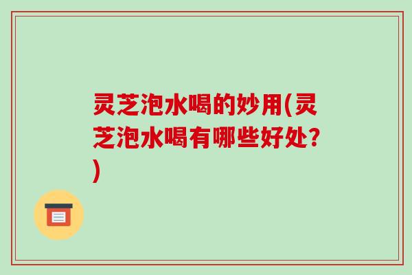 灵芝泡水喝的妙用(灵芝泡水喝有哪些好处？)