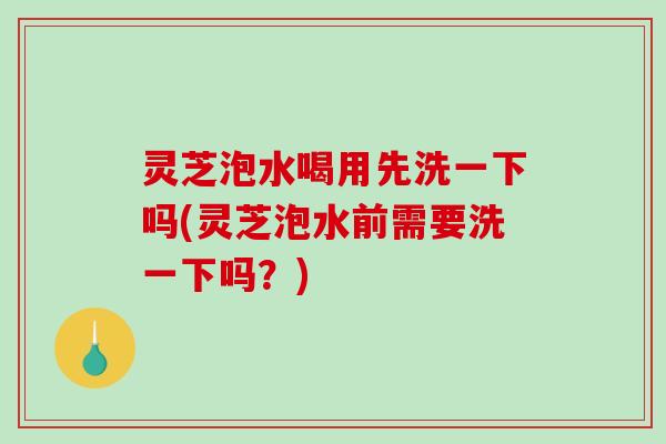 灵芝泡水喝用先洗一下吗(灵芝泡水前需要洗一下吗？)