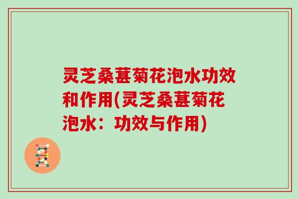 灵芝桑葚菊花泡水功效和作用(灵芝桑葚菊花泡水：功效与作用)