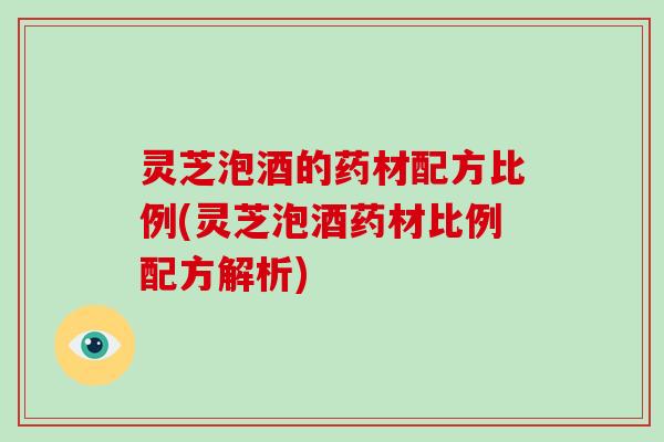 灵芝泡酒的药材配方比例(灵芝泡酒药材比例配方解析)