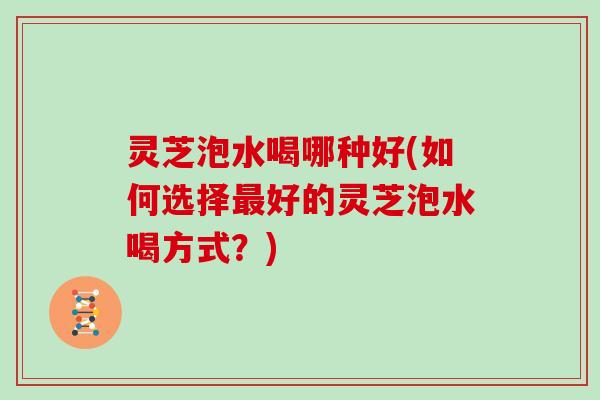 灵芝泡水喝哪种好(如何选择好的灵芝泡水喝方式？)