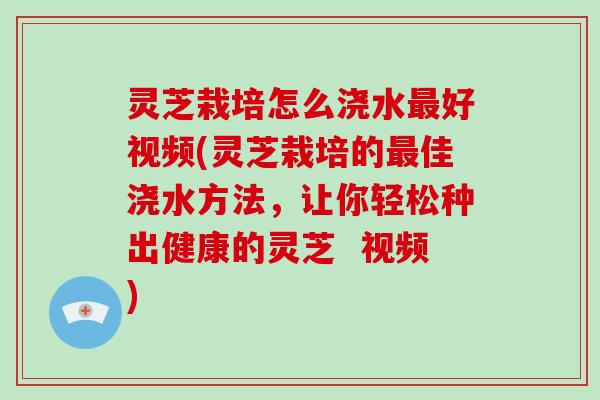 灵芝栽培怎么浇水好视频(灵芝栽培的佳浇水方法，让你轻松种出健康的灵芝  视频)