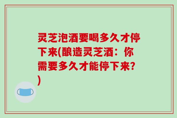 灵芝泡酒要喝多久才停下来(酿造灵芝酒：你需要多久才能停下来？)