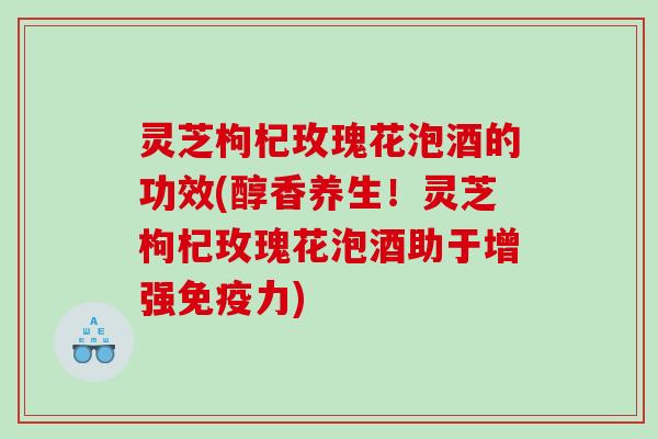 灵芝枸杞玫瑰花泡酒的功效(醇香养生！灵芝枸杞玫瑰花泡酒助于增强免疫力)