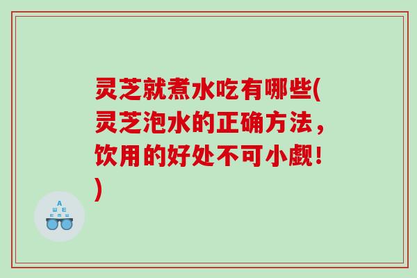 灵芝就煮水吃有哪些(灵芝泡水的正确方法，饮用的好处不可小觑！)