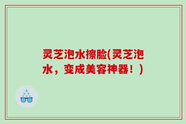 灵芝泡水擦脸(灵芝泡水，变成美容神器！)