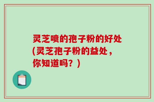 灵芝喷的孢子粉的好处(灵芝孢子粉的益处，你知道吗？)