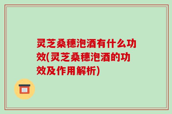 灵芝桑穗泡酒有什么功效(灵芝桑穗泡酒的功效及作用解析)