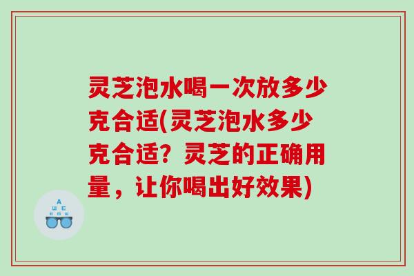灵芝泡水喝一次放多少克合适(灵芝泡水多少克合适？灵芝的正确用量，让你喝出好效果)