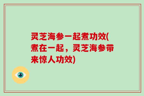 灵芝海参一起煮功效(煮在一起，灵芝海参带来惊人功效)