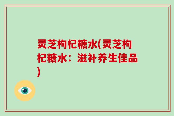 灵芝枸杞糖水(灵芝枸杞糖水：滋补养生佳品)