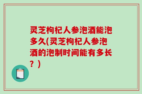 灵芝枸杞人参泡酒能泡多久(灵芝枸杞人参泡酒的泡制时间能有多长？)