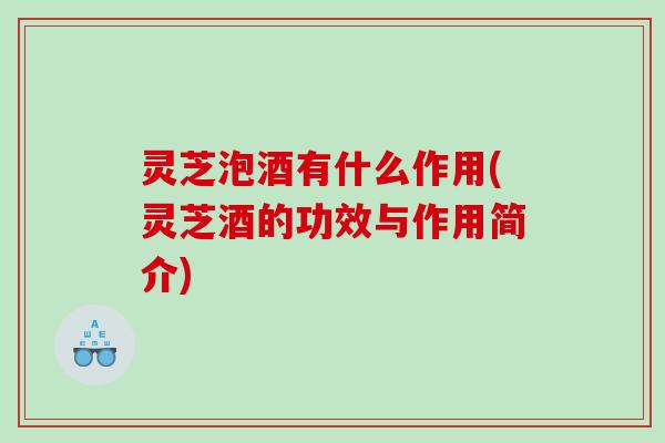 灵芝泡酒有什么作用(灵芝酒的功效与作用简介)
