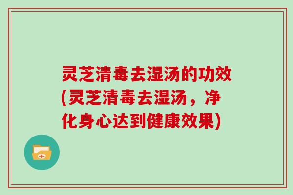 灵芝清毒去湿汤的功效(灵芝清毒去湿汤，净化身心达到健康效果)