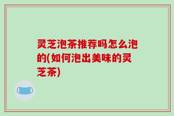 灵芝泡茶推荐吗怎么泡的(如何泡出美味的灵芝茶)