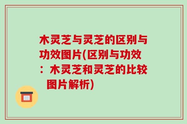 木灵芝与灵芝的区别与功效图片(区别与功效：木灵芝和灵芝的比较  图片解析)