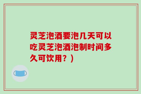 灵芝泡酒要泡几天可以吃灵芝泡酒泡制时间多久可饮用？)