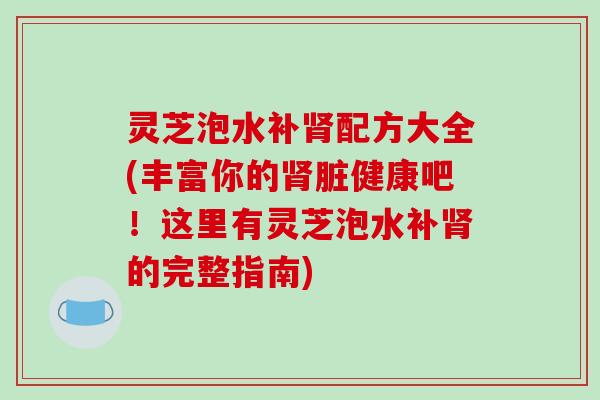 灵芝泡水补配方大全(丰富你的脏健康吧！这里有灵芝泡水补的完整指南)