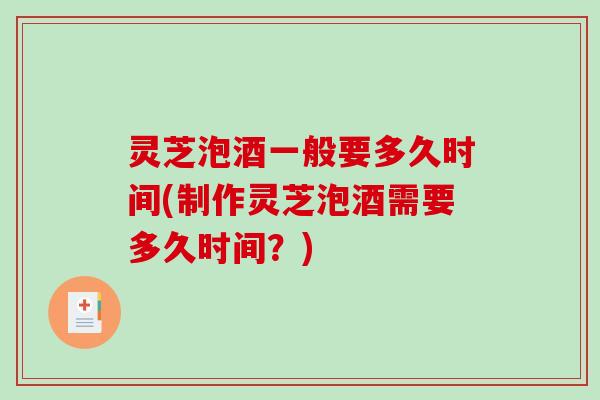 灵芝泡酒一般要多久时间(制作灵芝泡酒需要多久时间？)