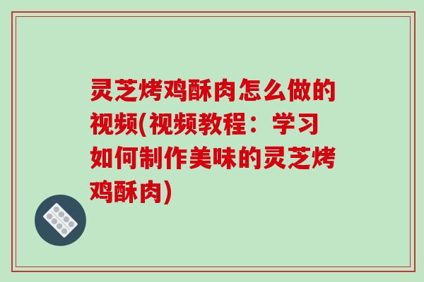 灵芝烤鸡酥肉怎么做的视频(视频教程：学习如何制作美味的灵芝烤鸡酥肉)