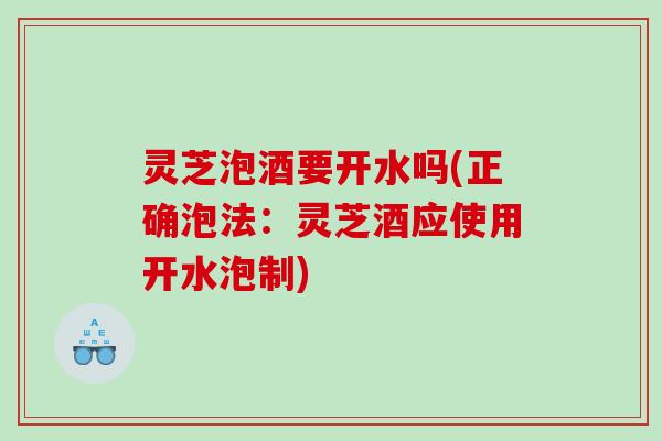 灵芝泡酒要开水吗(正确泡法：灵芝酒应使用开水泡制)