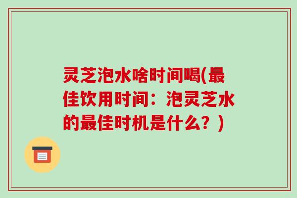 灵芝泡水啥时间喝(佳饮用时间：泡灵芝水的佳时机是什么？)