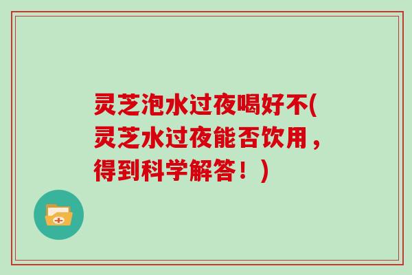 灵芝泡水过夜喝好不(灵芝水过夜能否饮用，得到科学解答！)