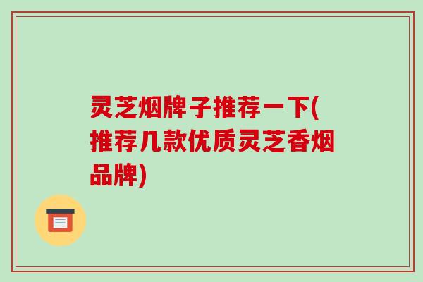 灵芝烟牌子推荐一下(推荐几款优质灵芝香烟品牌)