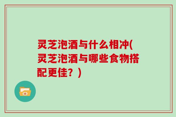 灵芝泡酒与什么相冲(灵芝泡酒与哪些食物搭配更佳？)