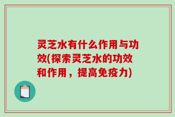 灵芝水有什么作用与功效(探索灵芝水的功效和作用，提高免疫力)