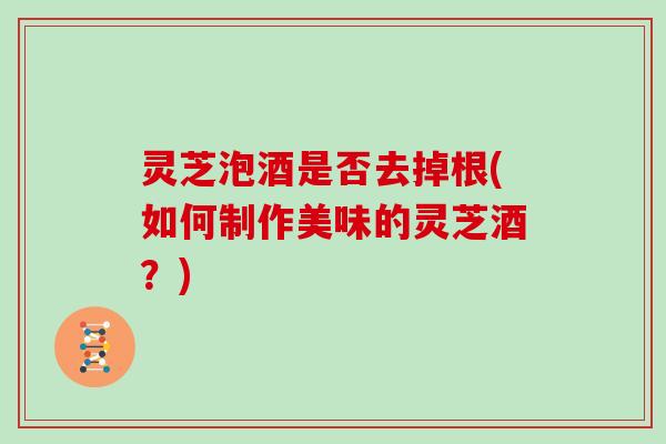 灵芝泡酒是否去掉根(如何制作美味的灵芝酒？)
