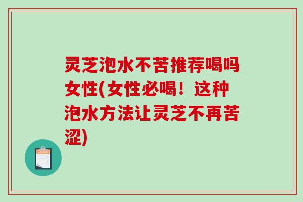 灵芝泡水不苦推荐喝吗女性(女性必喝！这种泡水方法让灵芝不再苦涩)