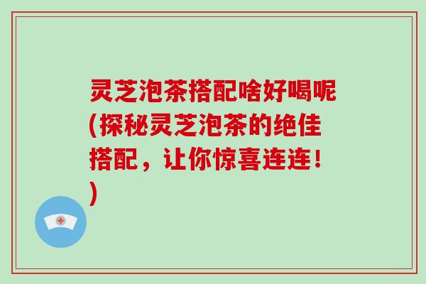 灵芝泡茶搭配啥好喝呢(探秘灵芝泡茶的绝佳搭配，让你惊喜连连！)