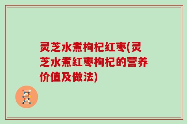灵芝水煮枸杞红枣(灵芝水煮红枣枸杞的营养价值及做法)