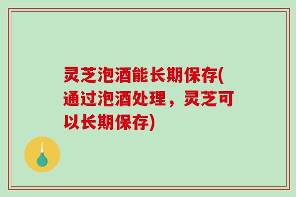 灵芝泡酒能长期保存(通过泡酒处理，灵芝可以长期保存)