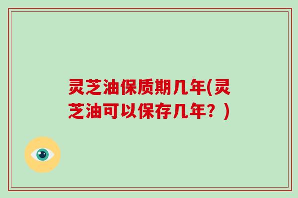 灵芝油保质期几年(灵芝油可以保存几年？)
