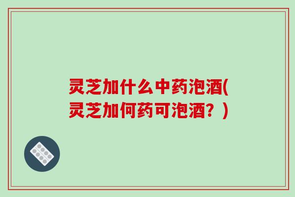 灵芝加什么泡酒(灵芝加何药可泡酒？)